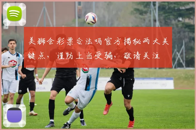 美狮会彩票合法吗官方揭秘两大关键点，谨防上当受骗，敬请关注