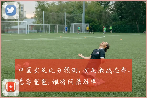 中国女足比分预测,女足激战在即,悬念重重,谁将问鼎冠军