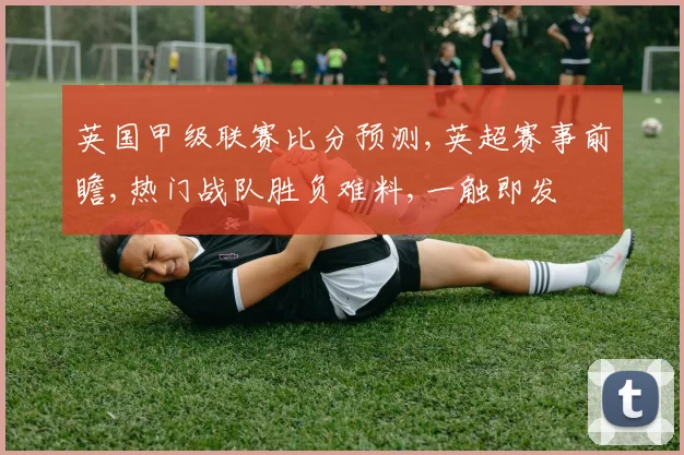 英国甲级联赛比分预测,英超赛事前瞻,热门战队胜负难料,一触即发