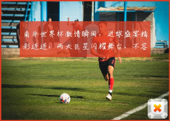 南非世界杯激情瞬间，进球盛宴精彩连连，两大巨星闪耀舞台，不容错过