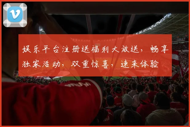 娱乐平台注册送福利大放送，畅享独家活动，双重惊喜，速来体验